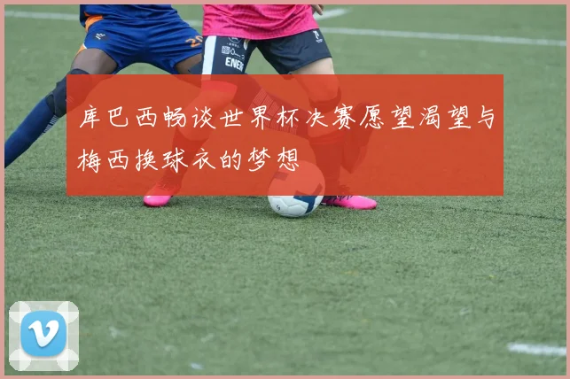 库巴西畅谈世界杯决赛愿望渴望与梅西换球衣的梦想