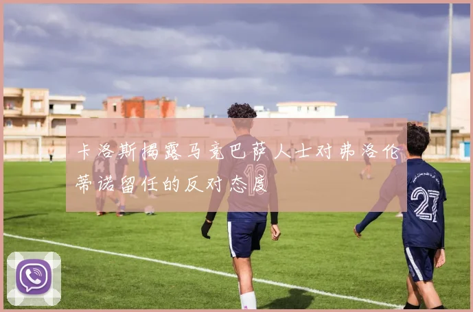 卡洛斯揭露马竞巴萨人士对弗洛伦蒂诺留任的反对态度
