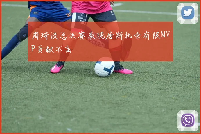 周琦谈总决赛表现唐斯机会有限MVP贡献不高