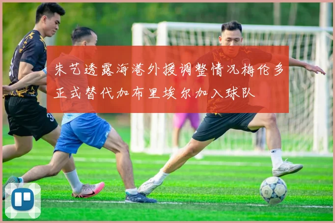 朱艺透露海港外援调整情况梅伦多正式替代加布里埃尔加入球队