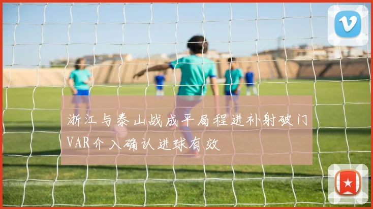 浙江与泰山战成平局程进补射破门VAR介入确认进球有效