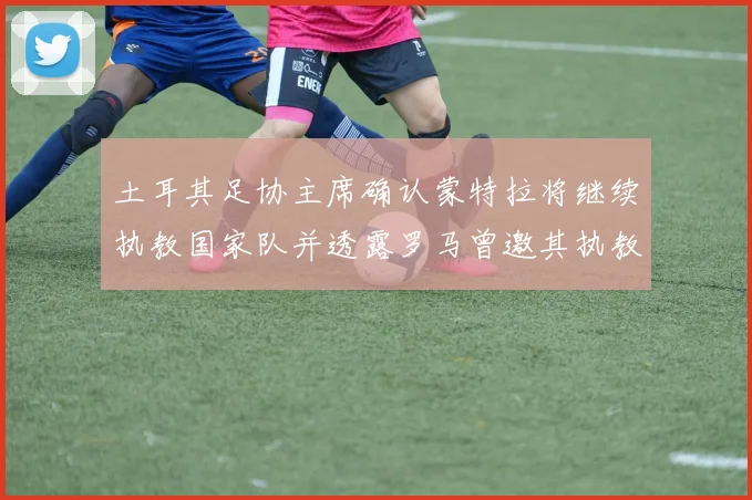 土耳其足协主席确认蒙特拉将继续执教国家队并透露罗马曾邀其执教