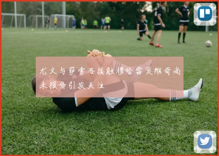 尤文与萨索洛接触穆哈雷莫维奇尚未报价引发关注