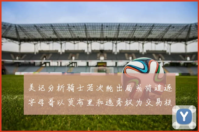 美记分析骑士若次轮出局或将追逐字母哥以莫布里和选秀权为交易核心