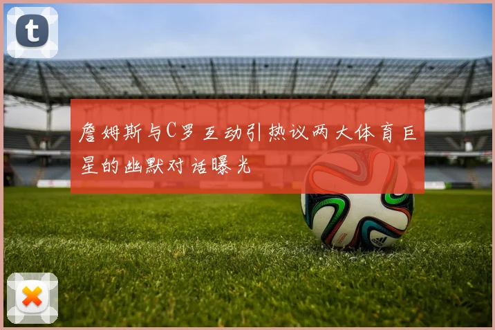 詹姆斯与C罗互动引热议两大体育巨星的幽默对话曝光