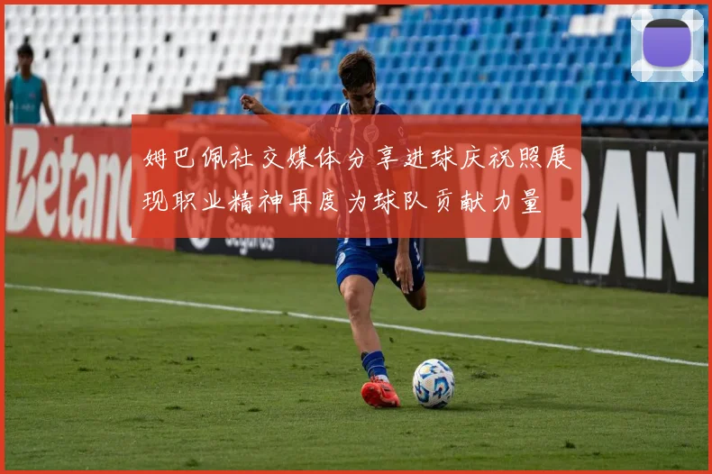 姆巴佩社交媒体分享进球庆祝照展现职业精神再度为球队贡献力量