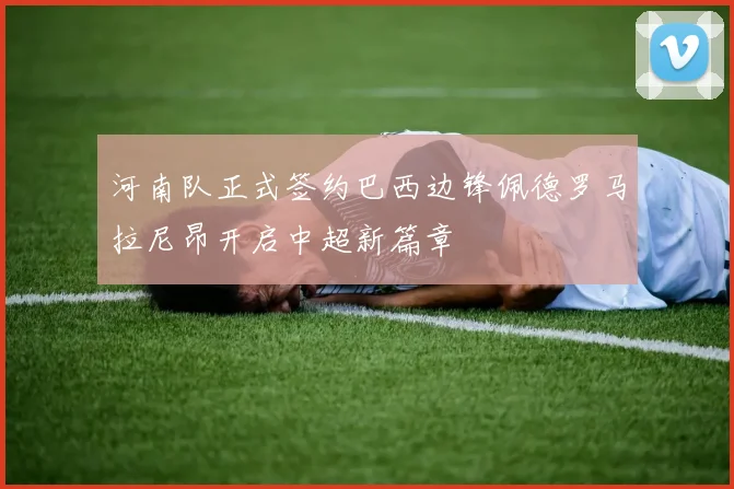 河南队正式签约巴西边锋佩德罗马拉尼昂开启中超新篇章
