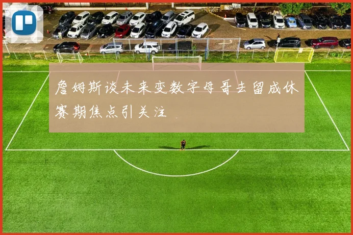 詹姆斯谈未来变数字母哥去留成休赛期焦点引关注