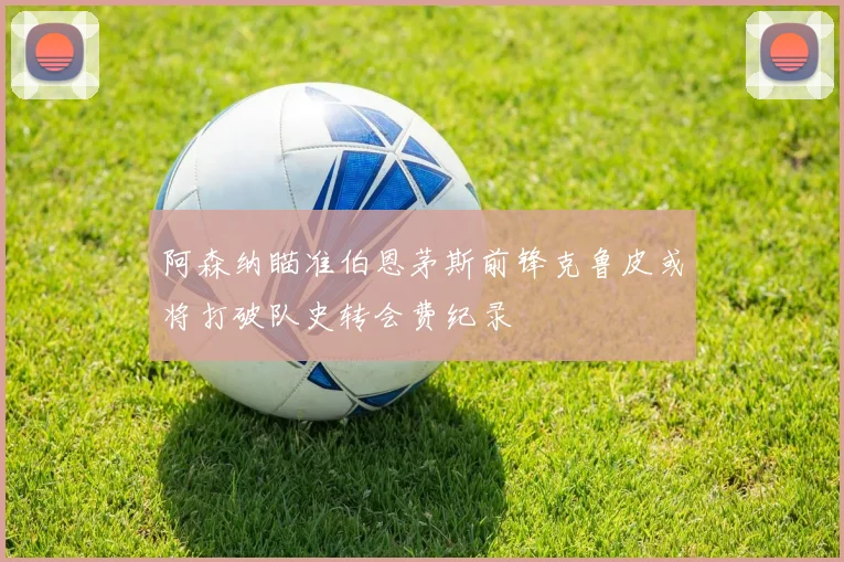 阿森纳瞄准伯恩茅斯前锋克鲁皮或将打破队史转会费纪录