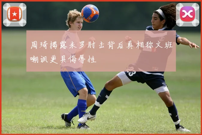 周琦揭露米罗肘击背后真相称文班嘲讽更具侮辱性