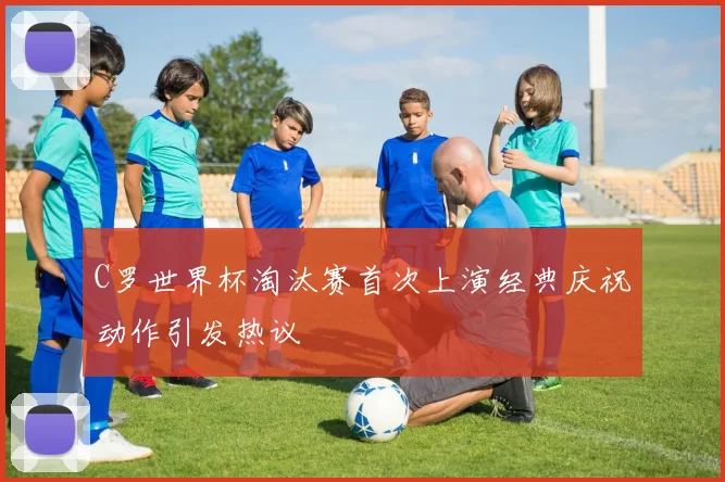 C罗世界杯淘汰赛首次上演经典庆祝动作引发热议