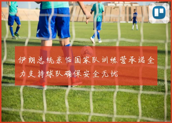 伊朗总统亲临国家队训练营承诺全力支持球队确保安全无忧
