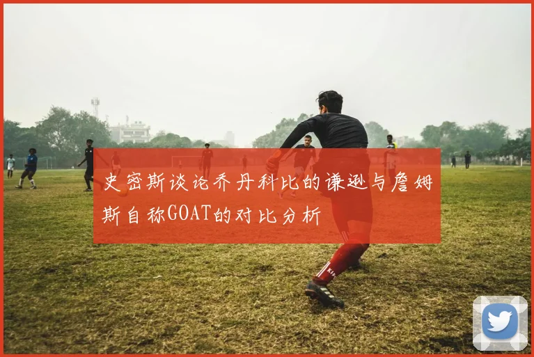 史密斯谈论乔丹科比的谦逊与詹姆斯自称GOAT的对比分析