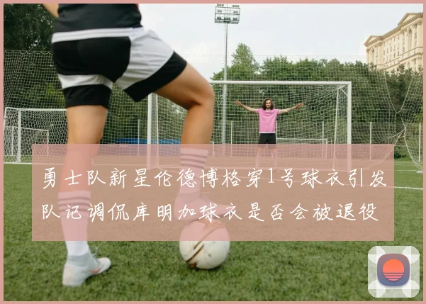 勇士队新星伦德博格穿1号球衣引发队记调侃库明加球衣是否会被退役