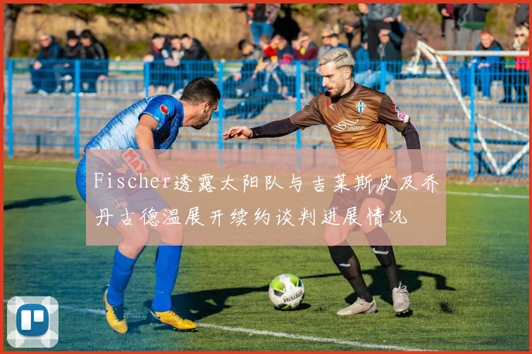 Fischer透露太阳队与吉莱斯皮及乔丹古德温展开续约谈判进展情况