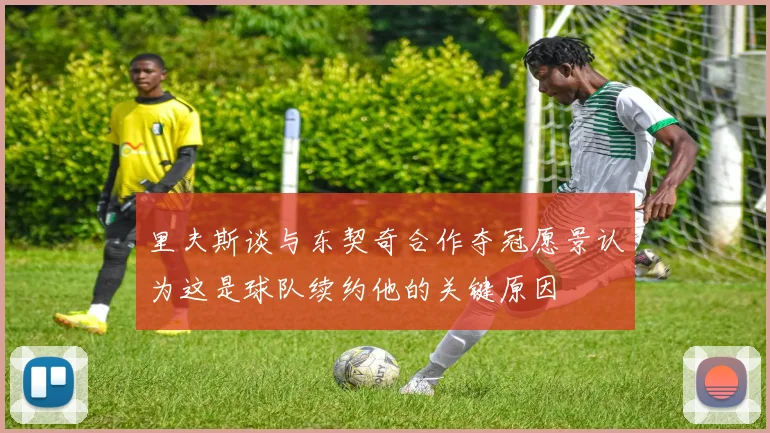里夫斯谈与东契奇合作夺冠愿景认为这是球队续约他的关键原因