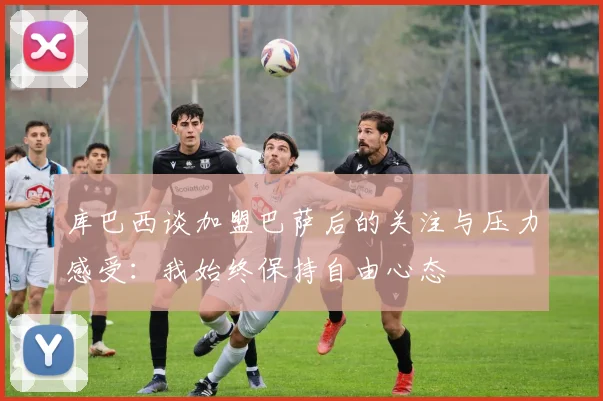 库巴西谈加盟巴萨后的关注与压力感受：我始终保持自由心态