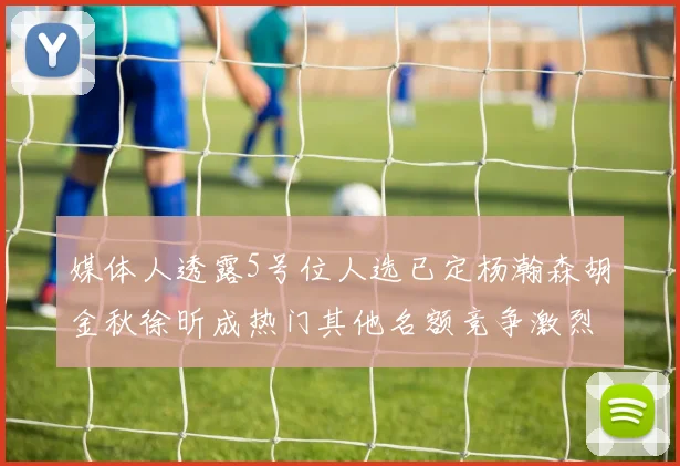 媒体人透露5号位人选已定杨瀚森胡金秋徐昕成热门其他名额竞争激烈