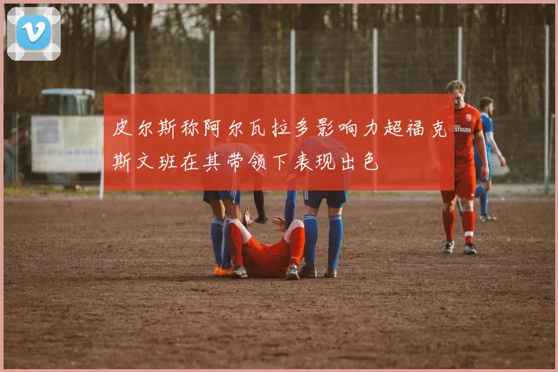 皮尔斯称阿尔瓦拉多影响力超福克斯文班在其带领下表现出色