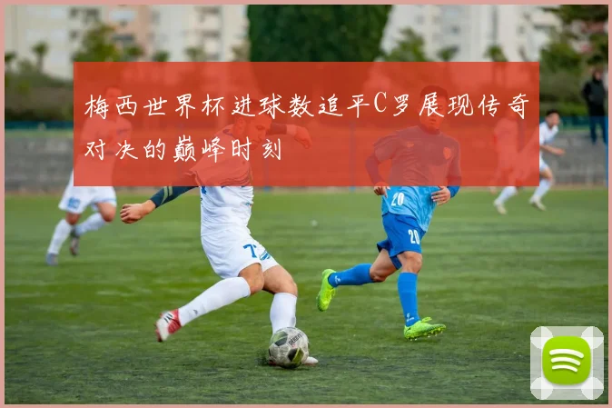 梅西世界杯进球数追平C罗展现传奇对决的巅峰时刻