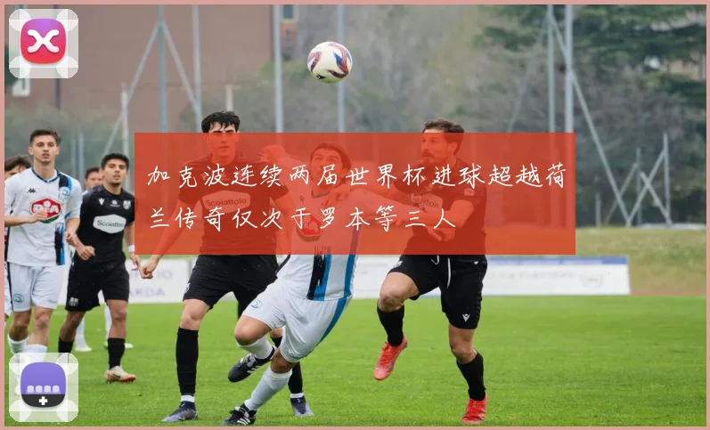 加克波连续两届世界杯进球超越荷兰传奇仅次于罗本等三人