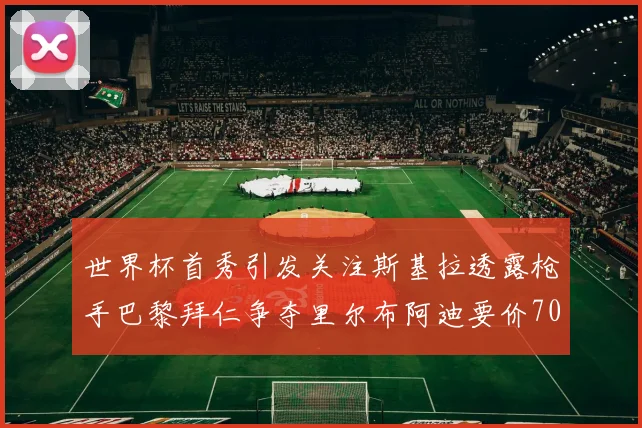 世界杯首秀引发关注斯基拉透露枪手巴黎拜仁争夺里尔布阿迪要价7000万欧