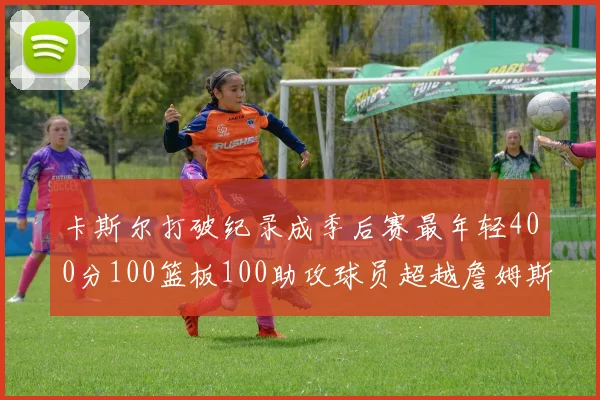 卡斯尔打破纪录成季后赛最年轻400分100篮板100助攻球员超越詹姆斯荣耀时刻