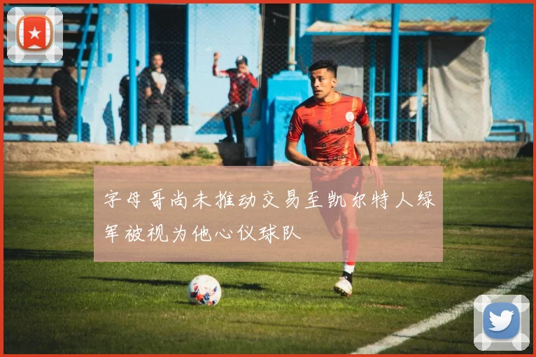 字母哥尚未推动交易至凯尔特人绿军被视为他心仪球队