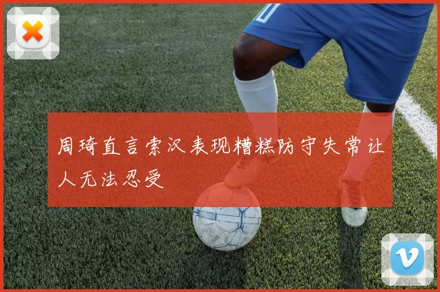 周琦直言索汉表现糟糕防守失常让人无法忍受