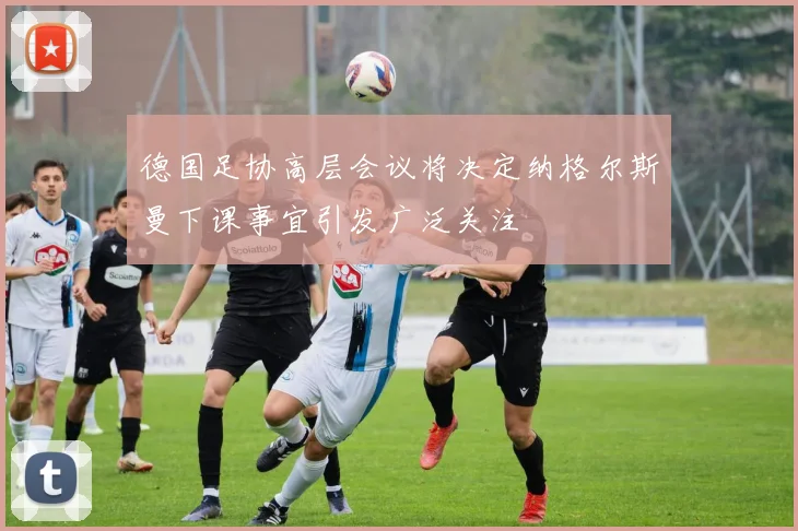 德国足协高层会议将决定纳格尔斯曼下课事宜引发广泛关注