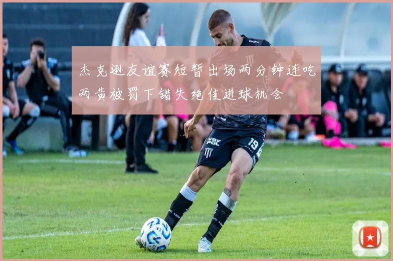 杰克逊友谊赛短暂出场两分钟连吃两黄被罚下错失绝佳进球机会