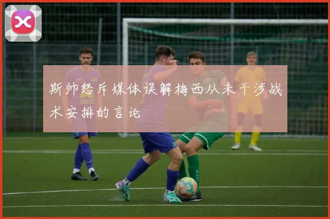 斯帅怒斥媒体误解梅西从未干涉战术安排的言论